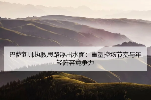 巴萨新帅执教思路浮出水面：重塑控场节奏与年轻阵容竞争力